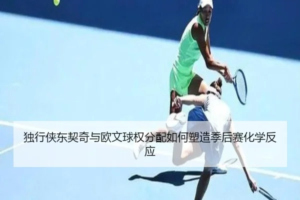独行侠东契奇与欧文球权分配如何塑造季后赛化学反应