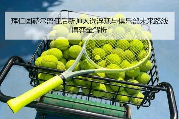 拜仁图赫尔离任后新帅人选浮现与俱乐部未来路线博弈全解析