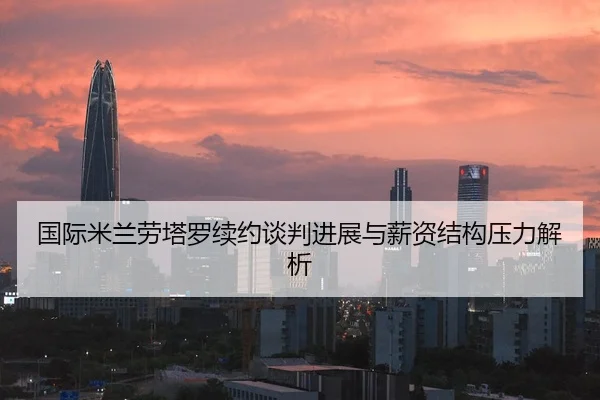 国际米兰劳塔罗续约谈判进展与薪资结构压力解析