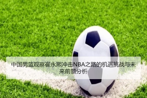 中国男篮观察崔永熙冲击NBA之路的机遇挑战与未来前景分析