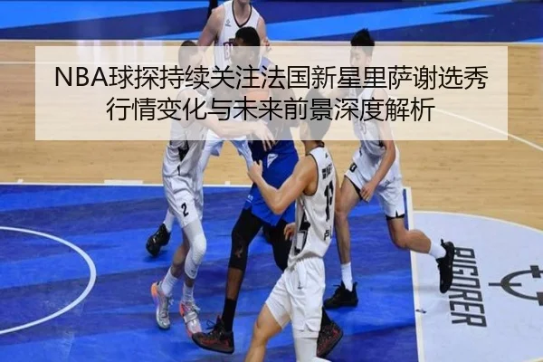 NBA球探持续关注法国新星里萨谢选秀行情变化与未来前景深度解析