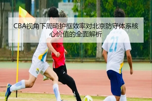 CBA视角下周琦护框效率对北京防守体系核心价值的全面解析