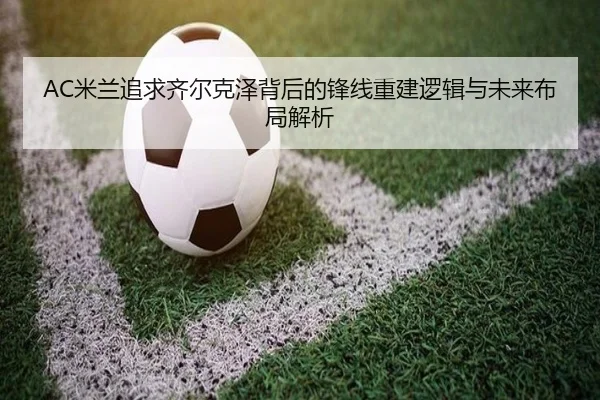 AC米兰追求齐尔克泽背后的锋线重建逻辑与未来布局解析